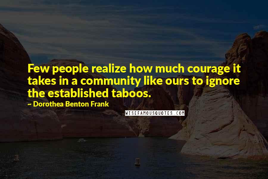 Dorothea Benton Frank Quotes: Few people realize how much courage it takes in a community like ours to ignore the established taboos.