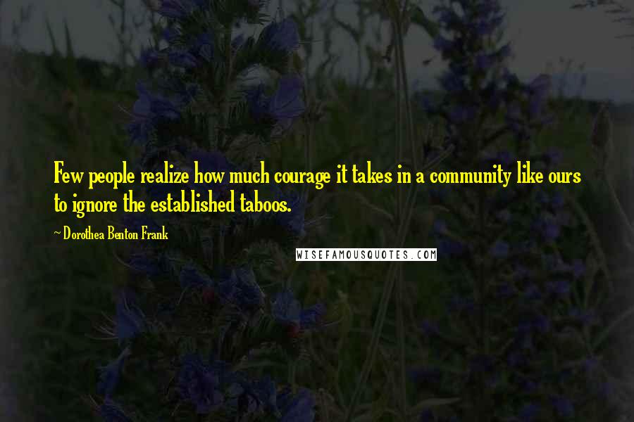 Dorothea Benton Frank Quotes: Few people realize how much courage it takes in a community like ours to ignore the established taboos.