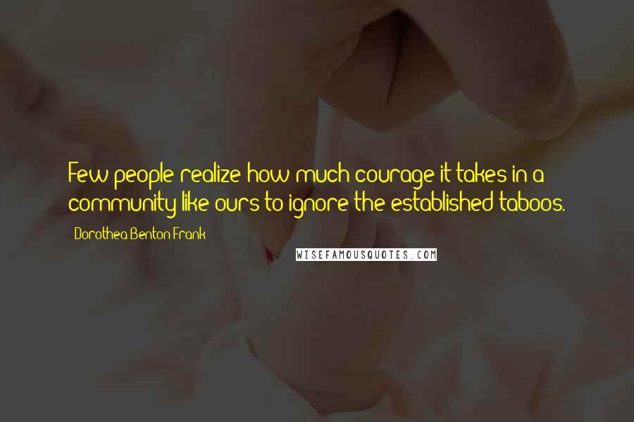 Dorothea Benton Frank Quotes: Few people realize how much courage it takes in a community like ours to ignore the established taboos.