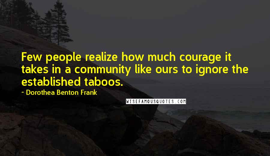 Dorothea Benton Frank Quotes: Few people realize how much courage it takes in a community like ours to ignore the established taboos.