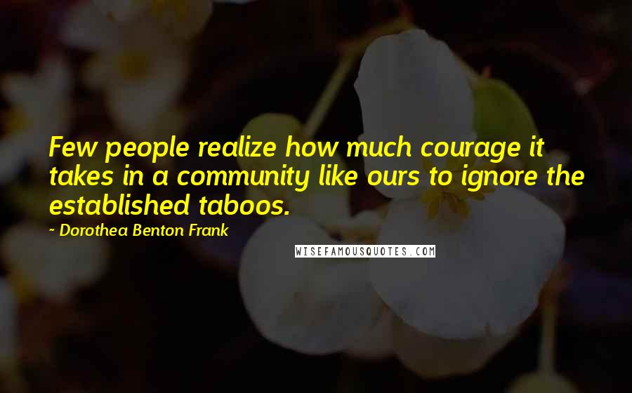 Dorothea Benton Frank Quotes: Few people realize how much courage it takes in a community like ours to ignore the established taboos.