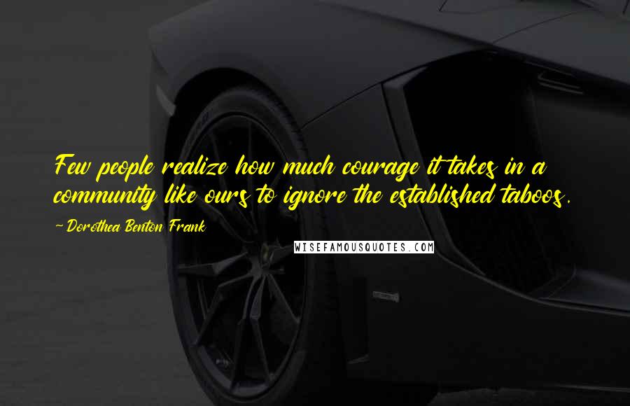 Dorothea Benton Frank Quotes: Few people realize how much courage it takes in a community like ours to ignore the established taboos.