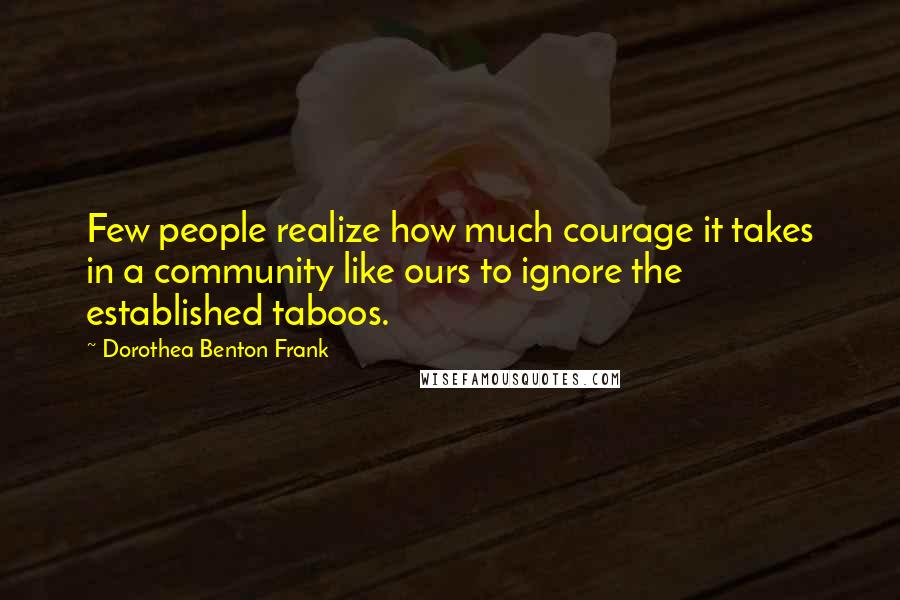 Dorothea Benton Frank Quotes: Few people realize how much courage it takes in a community like ours to ignore the established taboos.