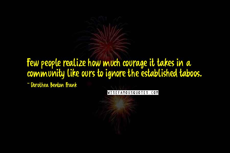 Dorothea Benton Frank Quotes: Few people realize how much courage it takes in a community like ours to ignore the established taboos.