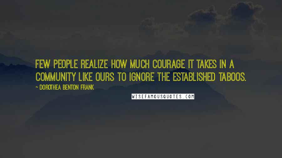 Dorothea Benton Frank Quotes: Few people realize how much courage it takes in a community like ours to ignore the established taboos.