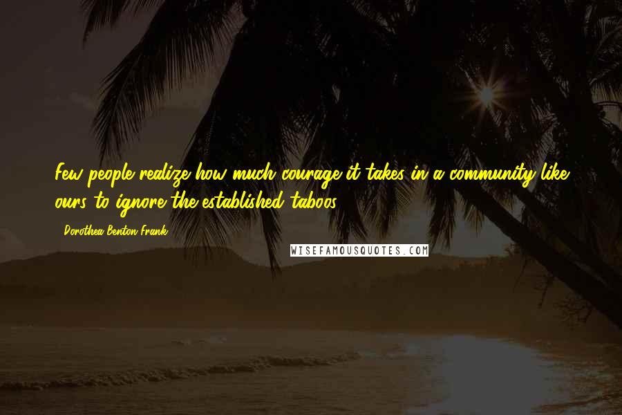 Dorothea Benton Frank Quotes: Few people realize how much courage it takes in a community like ours to ignore the established taboos.