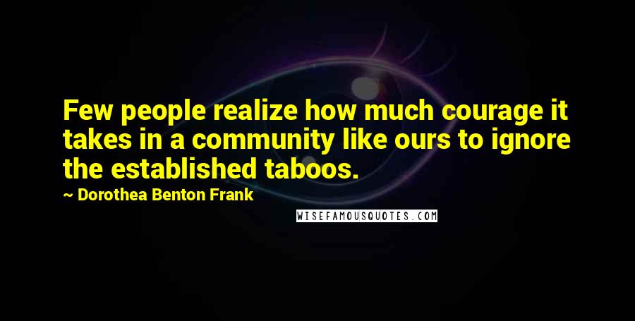 Dorothea Benton Frank Quotes: Few people realize how much courage it takes in a community like ours to ignore the established taboos.