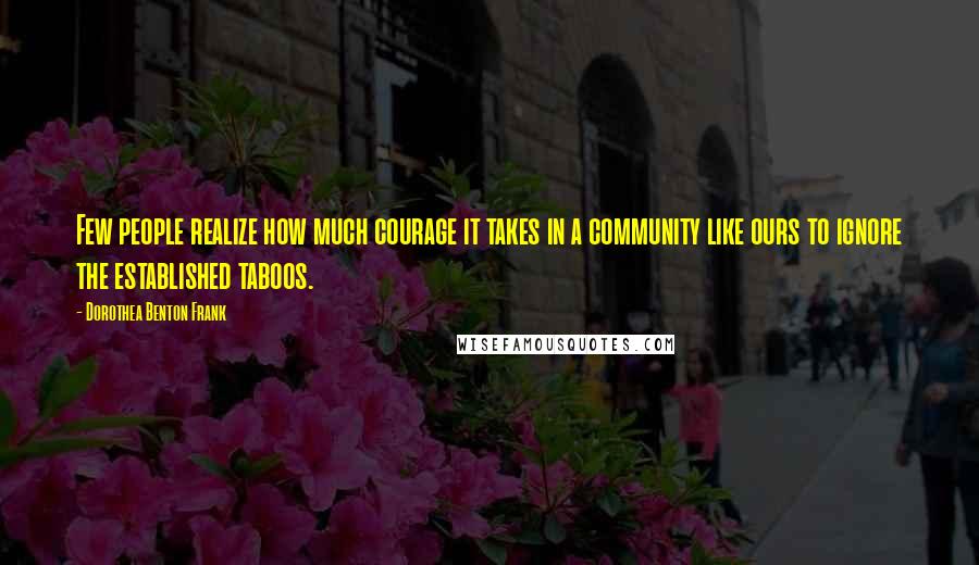 Dorothea Benton Frank Quotes: Few people realize how much courage it takes in a community like ours to ignore the established taboos.