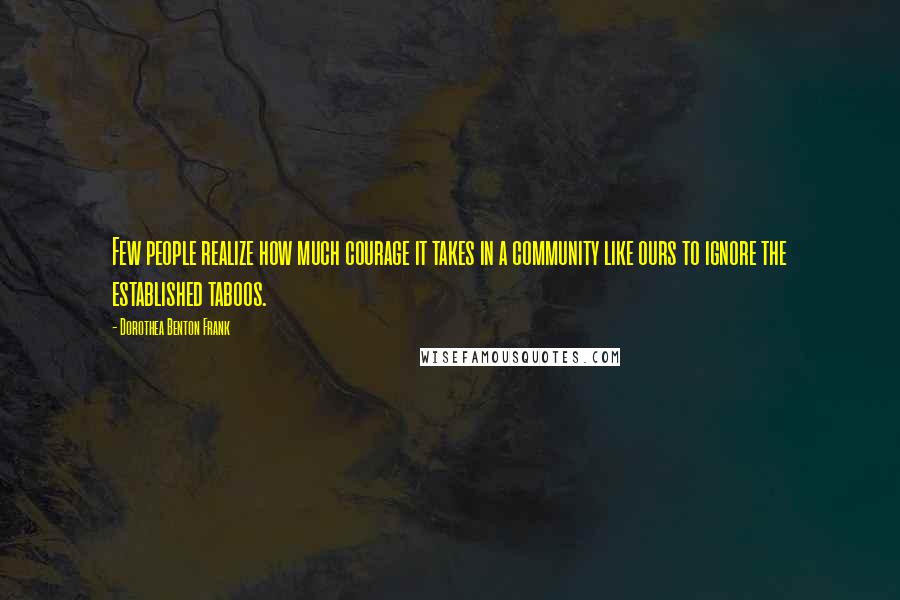 Dorothea Benton Frank Quotes: Few people realize how much courage it takes in a community like ours to ignore the established taboos.