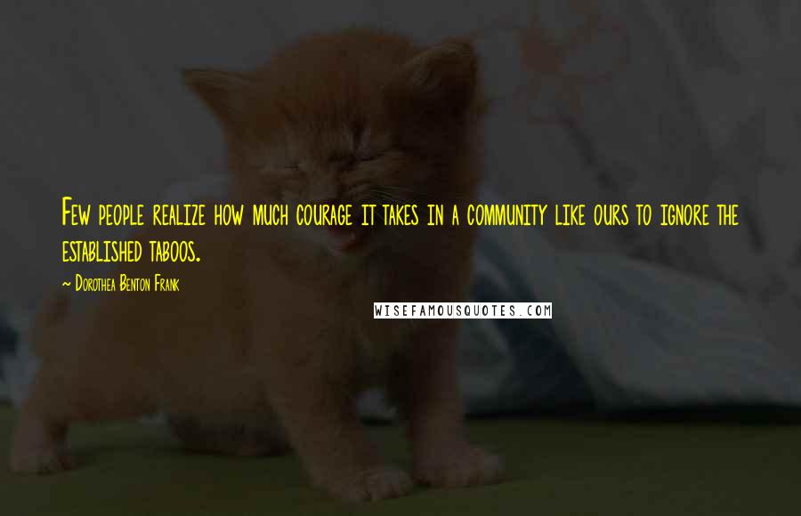 Dorothea Benton Frank Quotes: Few people realize how much courage it takes in a community like ours to ignore the established taboos.