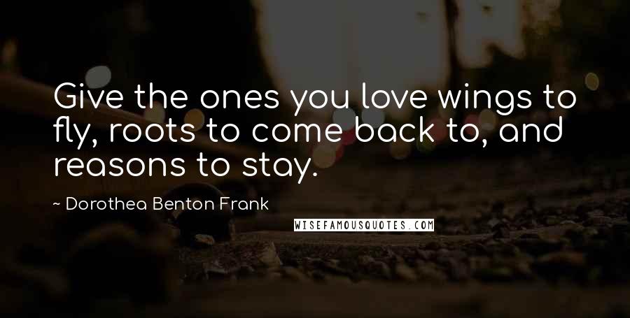 Dorothea Benton Frank Quotes: Give the ones you love wings to fly, roots to come back to, and reasons to stay.