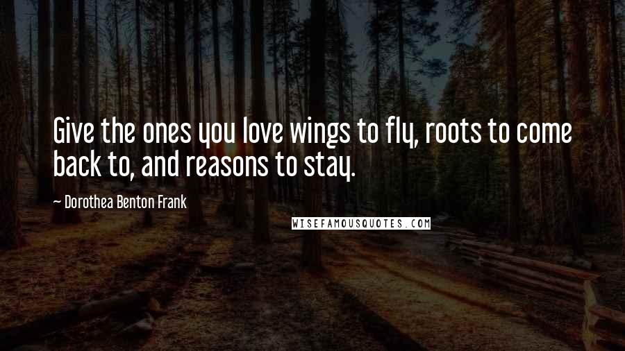 Dorothea Benton Frank Quotes: Give the ones you love wings to fly, roots to come back to, and reasons to stay.