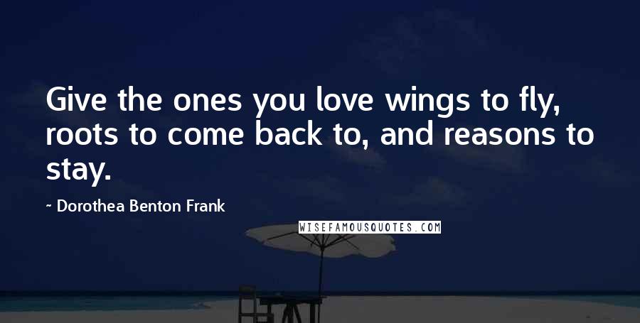Dorothea Benton Frank Quotes: Give the ones you love wings to fly, roots to come back to, and reasons to stay.