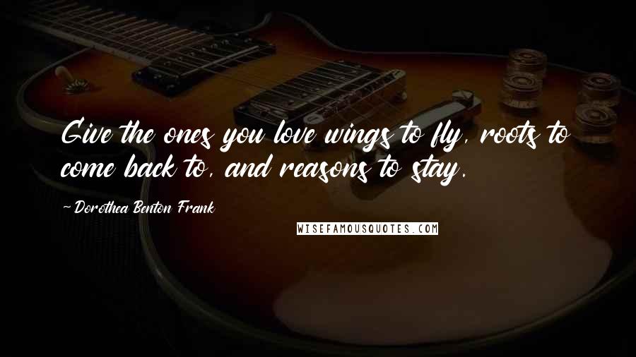 Dorothea Benton Frank Quotes: Give the ones you love wings to fly, roots to come back to, and reasons to stay.