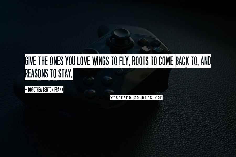 Dorothea Benton Frank Quotes: Give the ones you love wings to fly, roots to come back to, and reasons to stay.
