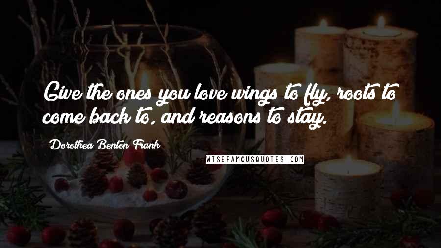 Dorothea Benton Frank Quotes: Give the ones you love wings to fly, roots to come back to, and reasons to stay.