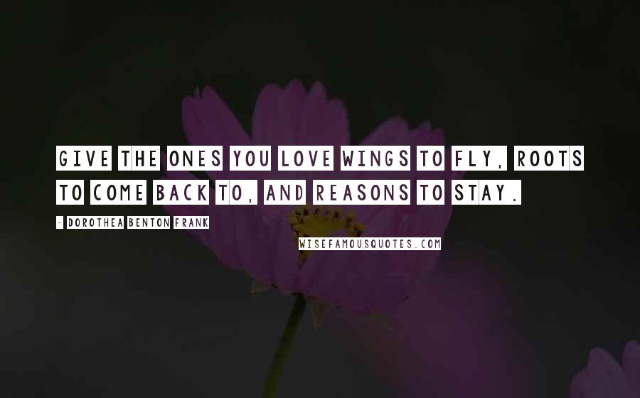 Dorothea Benton Frank Quotes: Give the ones you love wings to fly, roots to come back to, and reasons to stay.