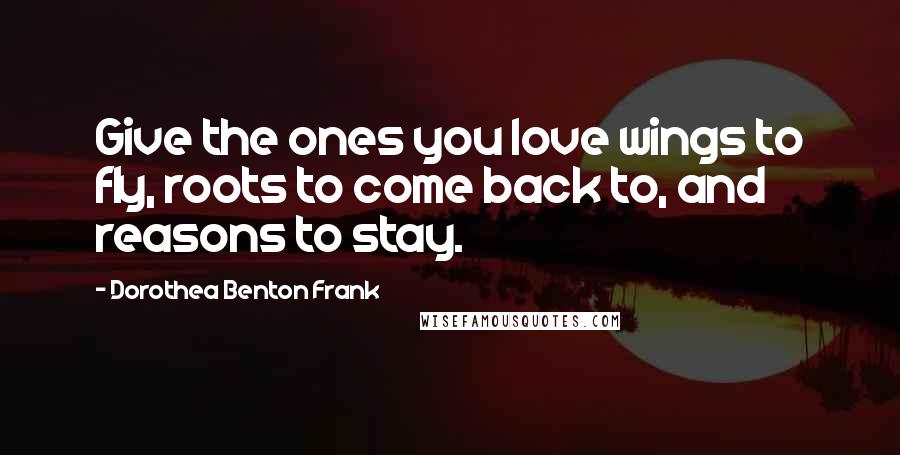 Dorothea Benton Frank Quotes: Give the ones you love wings to fly, roots to come back to, and reasons to stay.