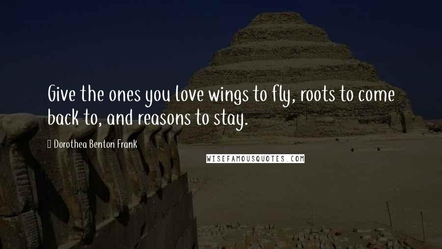 Dorothea Benton Frank Quotes: Give the ones you love wings to fly, roots to come back to, and reasons to stay.