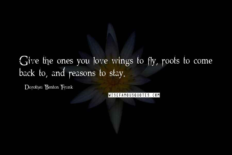 Dorothea Benton Frank Quotes: Give the ones you love wings to fly, roots to come back to, and reasons to stay.