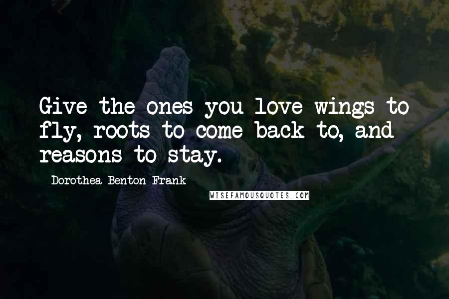 Dorothea Benton Frank Quotes: Give the ones you love wings to fly, roots to come back to, and reasons to stay.