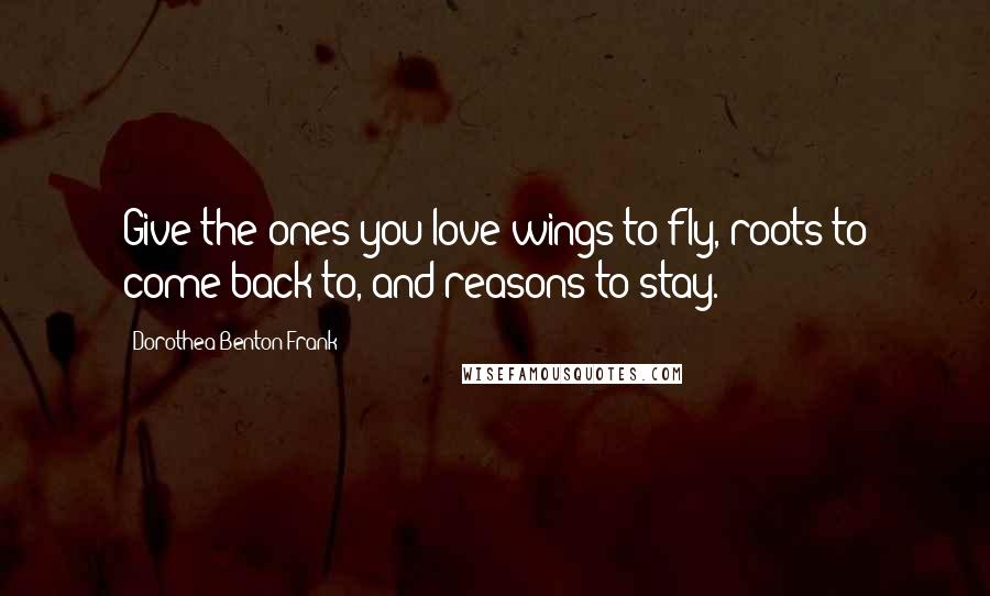 Dorothea Benton Frank Quotes: Give the ones you love wings to fly, roots to come back to, and reasons to stay.