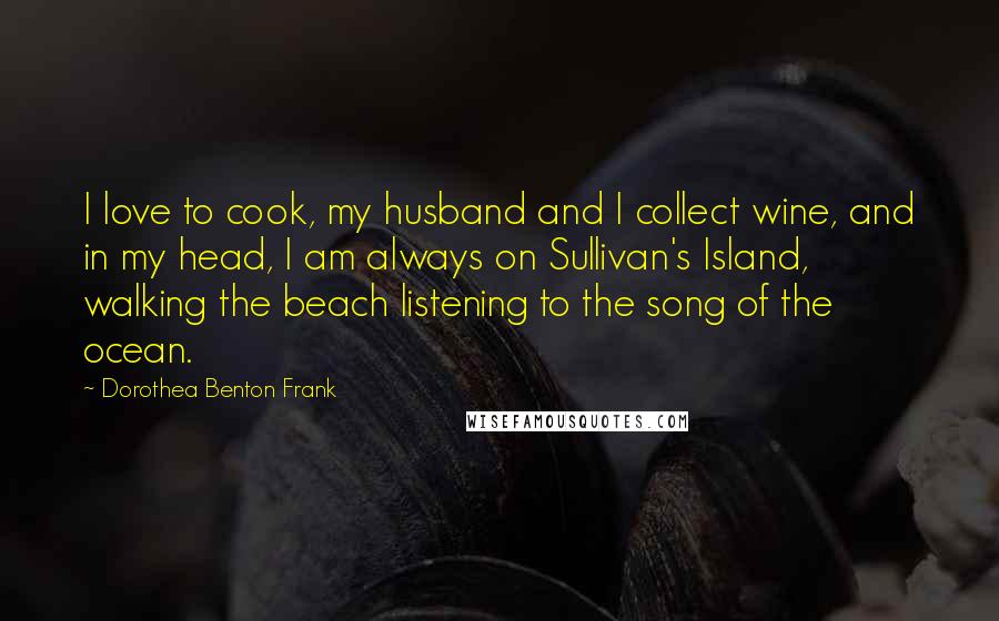 Dorothea Benton Frank Quotes: I love to cook, my husband and I collect wine, and in my head, I am always on Sullivan's Island, walking the beach listening to the song of the ocean.