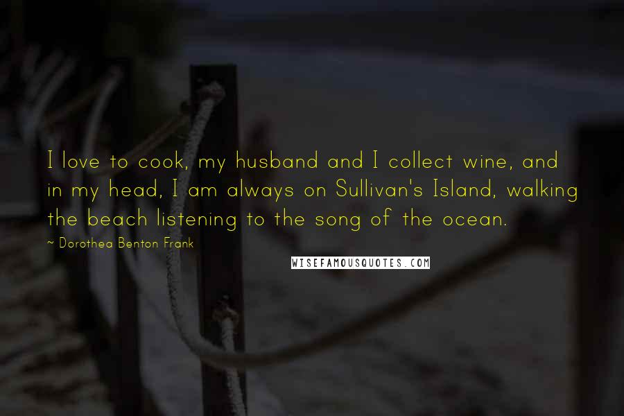 Dorothea Benton Frank Quotes: I love to cook, my husband and I collect wine, and in my head, I am always on Sullivan's Island, walking the beach listening to the song of the ocean.