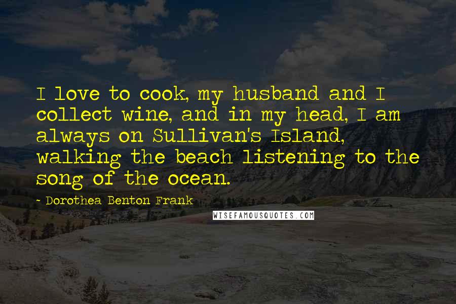 Dorothea Benton Frank Quotes: I love to cook, my husband and I collect wine, and in my head, I am always on Sullivan's Island, walking the beach listening to the song of the ocean.