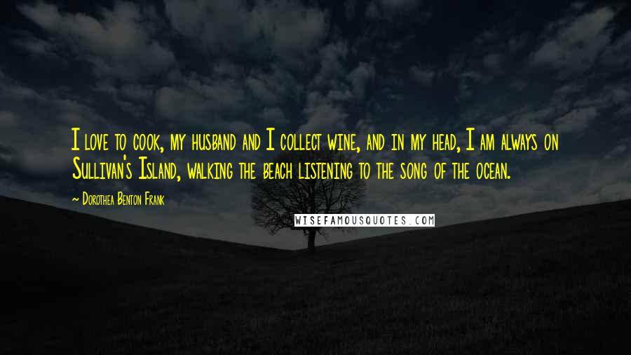 Dorothea Benton Frank Quotes: I love to cook, my husband and I collect wine, and in my head, I am always on Sullivan's Island, walking the beach listening to the song of the ocean.