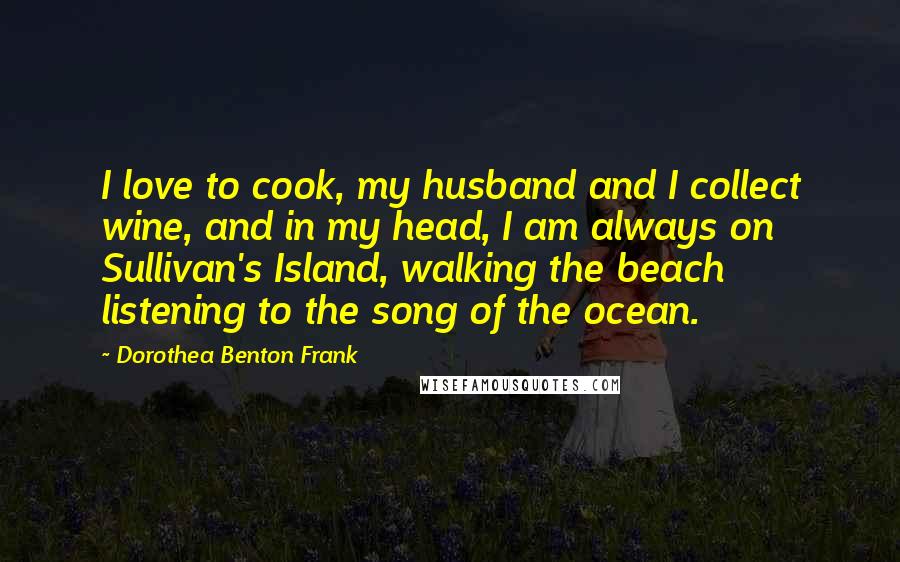 Dorothea Benton Frank Quotes: I love to cook, my husband and I collect wine, and in my head, I am always on Sullivan's Island, walking the beach listening to the song of the ocean.