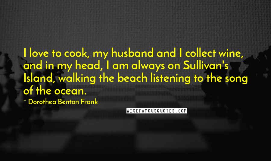 Dorothea Benton Frank Quotes: I love to cook, my husband and I collect wine, and in my head, I am always on Sullivan's Island, walking the beach listening to the song of the ocean.