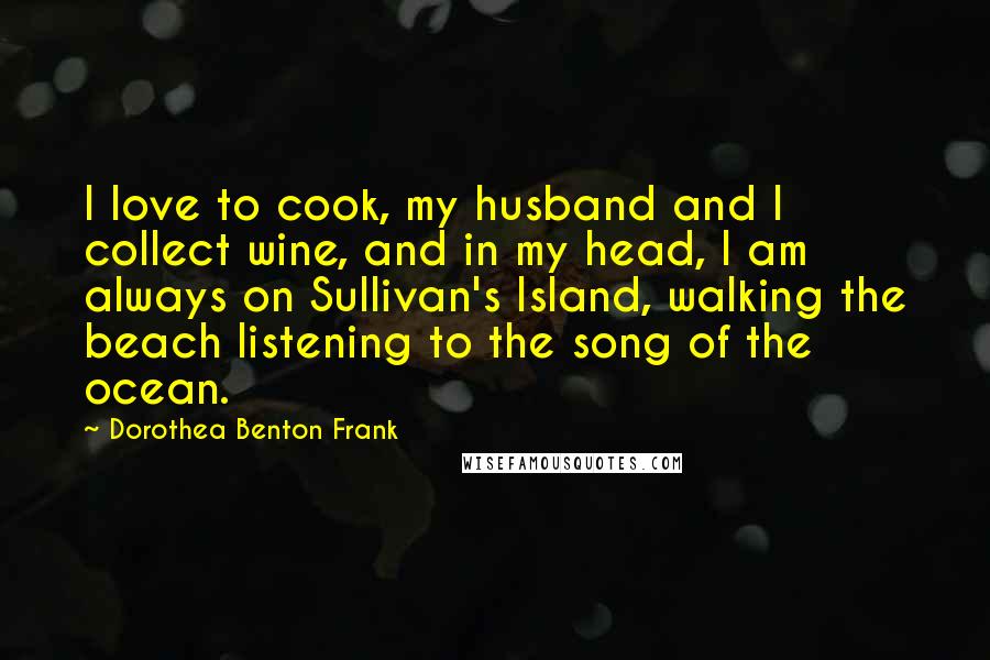 Dorothea Benton Frank Quotes: I love to cook, my husband and I collect wine, and in my head, I am always on Sullivan's Island, walking the beach listening to the song of the ocean.