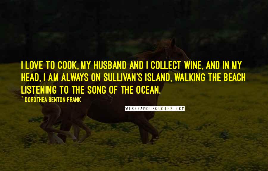 Dorothea Benton Frank Quotes: I love to cook, my husband and I collect wine, and in my head, I am always on Sullivan's Island, walking the beach listening to the song of the ocean.