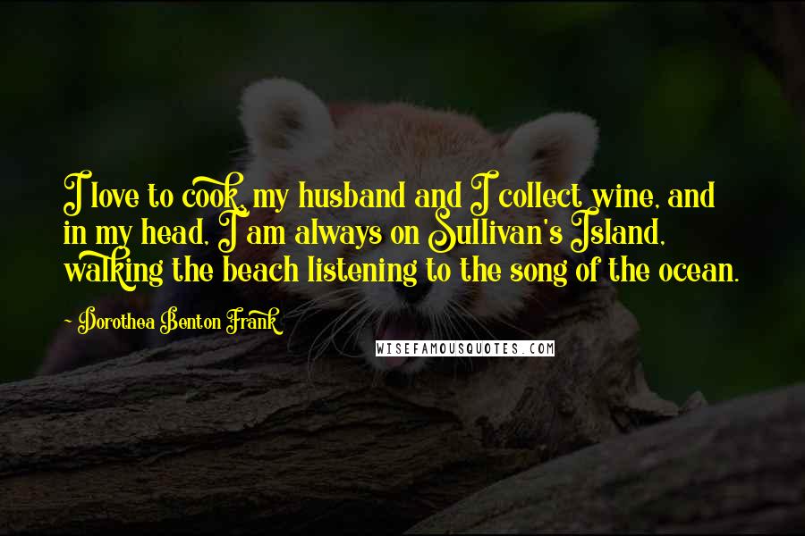 Dorothea Benton Frank Quotes: I love to cook, my husband and I collect wine, and in my head, I am always on Sullivan's Island, walking the beach listening to the song of the ocean.