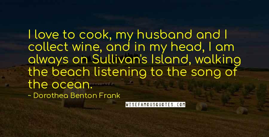 Dorothea Benton Frank Quotes: I love to cook, my husband and I collect wine, and in my head, I am always on Sullivan's Island, walking the beach listening to the song of the ocean.