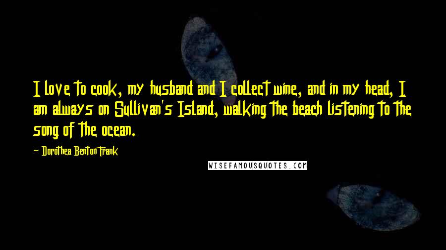 Dorothea Benton Frank Quotes: I love to cook, my husband and I collect wine, and in my head, I am always on Sullivan's Island, walking the beach listening to the song of the ocean.