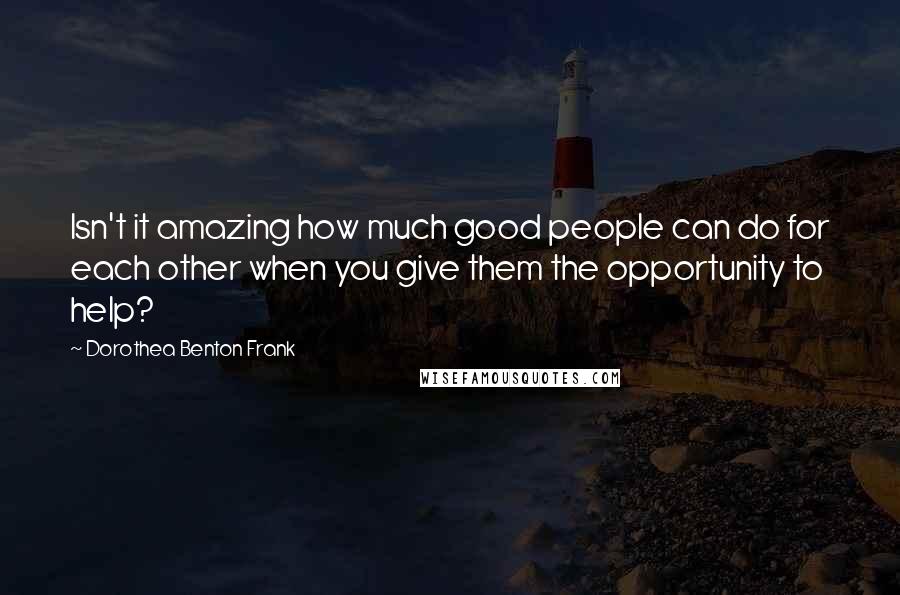 Dorothea Benton Frank Quotes: Isn't it amazing how much good people can do for each other when you give them the opportunity to help?