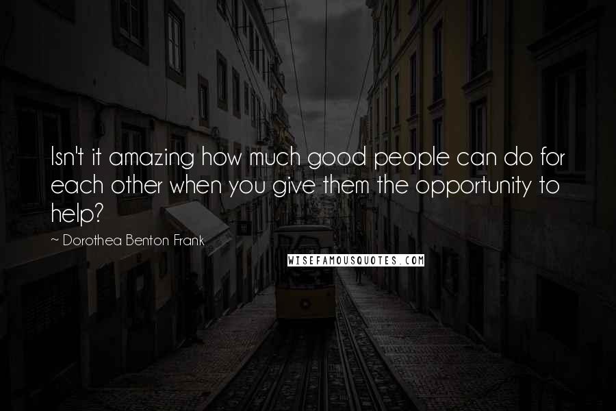 Dorothea Benton Frank Quotes: Isn't it amazing how much good people can do for each other when you give them the opportunity to help?