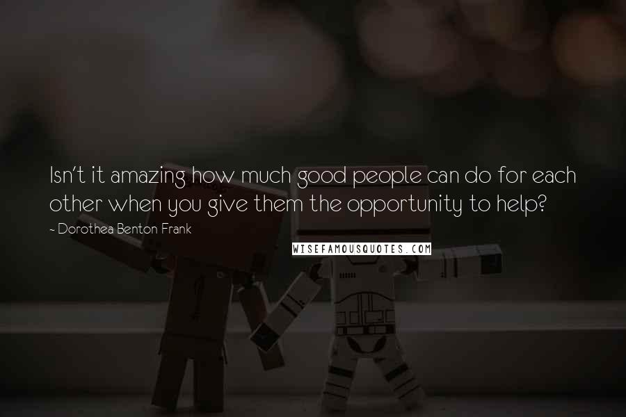 Dorothea Benton Frank Quotes: Isn't it amazing how much good people can do for each other when you give them the opportunity to help?