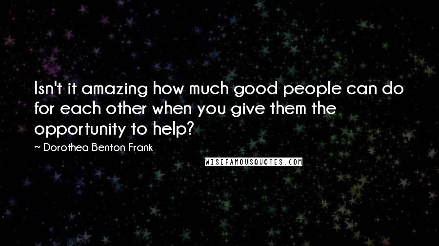 Dorothea Benton Frank Quotes: Isn't it amazing how much good people can do for each other when you give them the opportunity to help?