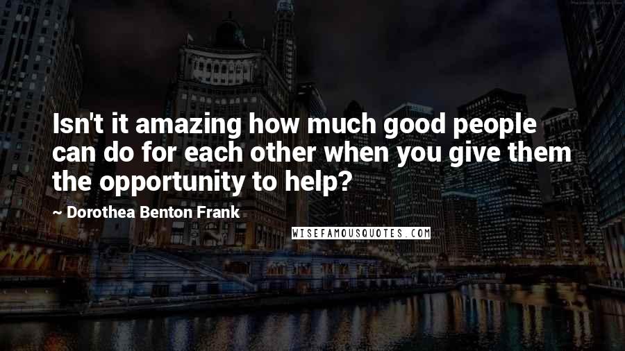 Dorothea Benton Frank Quotes: Isn't it amazing how much good people can do for each other when you give them the opportunity to help?