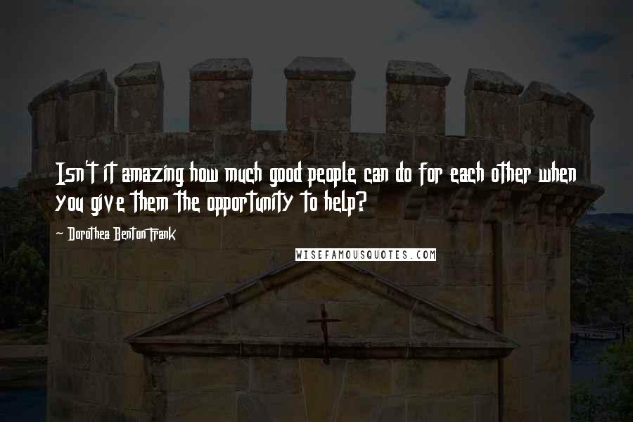 Dorothea Benton Frank Quotes: Isn't it amazing how much good people can do for each other when you give them the opportunity to help?