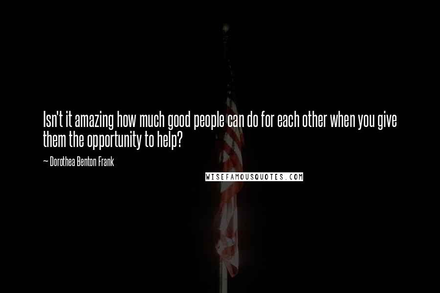 Dorothea Benton Frank Quotes: Isn't it amazing how much good people can do for each other when you give them the opportunity to help?