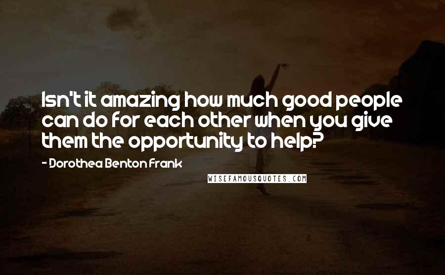 Dorothea Benton Frank Quotes: Isn't it amazing how much good people can do for each other when you give them the opportunity to help?