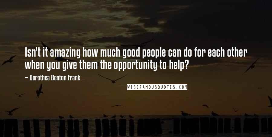 Dorothea Benton Frank Quotes: Isn't it amazing how much good people can do for each other when you give them the opportunity to help?