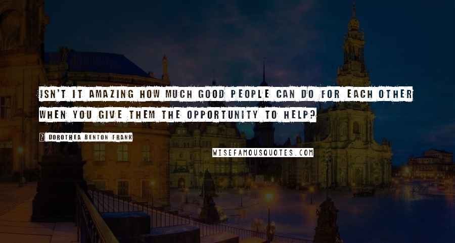 Dorothea Benton Frank Quotes: Isn't it amazing how much good people can do for each other when you give them the opportunity to help?