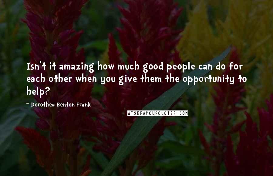 Dorothea Benton Frank Quotes: Isn't it amazing how much good people can do for each other when you give them the opportunity to help?