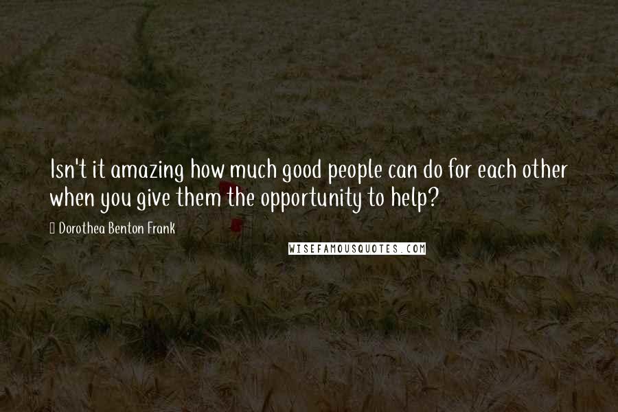 Dorothea Benton Frank Quotes: Isn't it amazing how much good people can do for each other when you give them the opportunity to help?