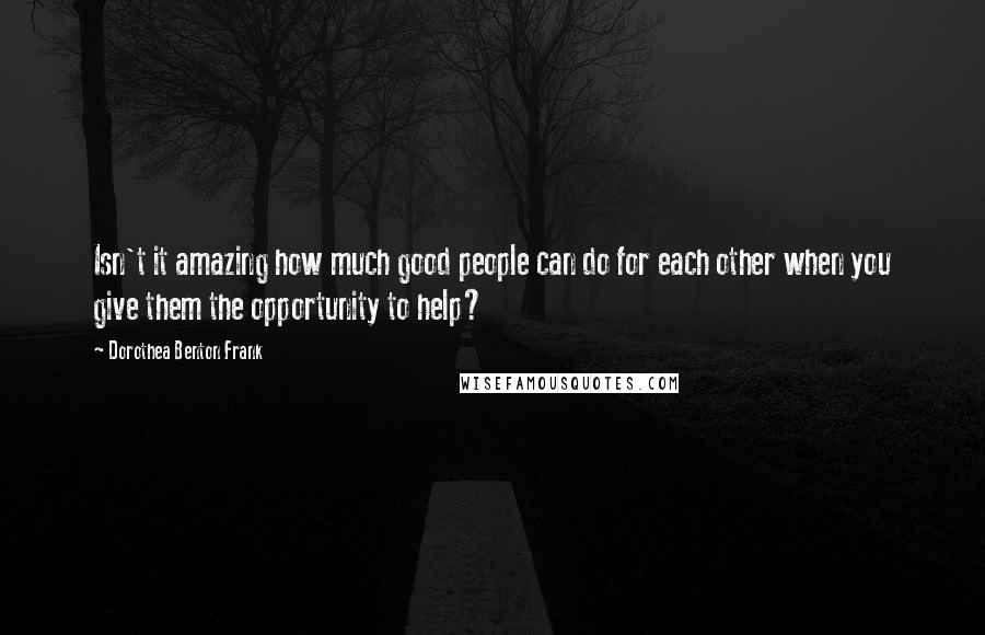 Dorothea Benton Frank Quotes: Isn't it amazing how much good people can do for each other when you give them the opportunity to help?